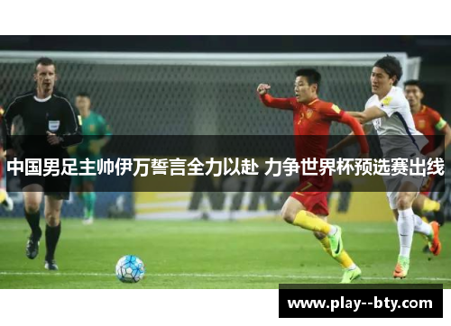 中国男足主帅伊万誓言全力以赴 力争世界杯预选赛出线 中国男足主帅伊万誓言全力以赴 力争世界杯预选赛出线