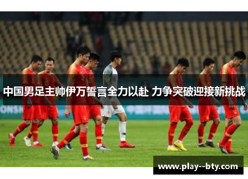 中国男足主帅伊万誓言全力以赴 力争突破迎接新挑战
