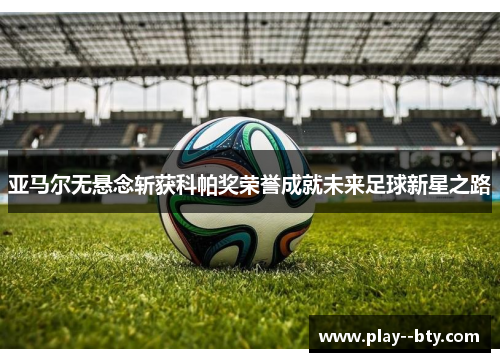 亚马尔无悬念斩获科帕奖荣誉成就未来足球新星之路