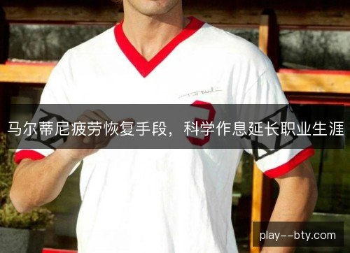 马尔蒂尼疲劳恢复手段,科学作息延长职业生涯 马尔蒂尼疲劳恢复手段,科学作息延长职业生涯