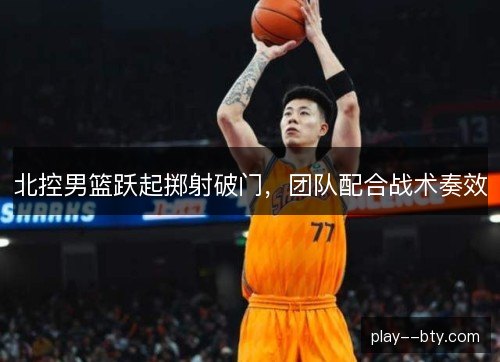 北控男篮跃起掷射破门，团队配合战术奏效