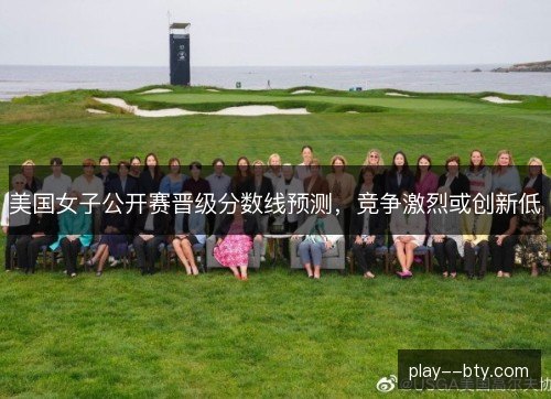 美国女子公开赛晋级分数线预测,竞争激烈或创新低 美国女子公开赛晋级分数线预测,竞争激烈或创新低
