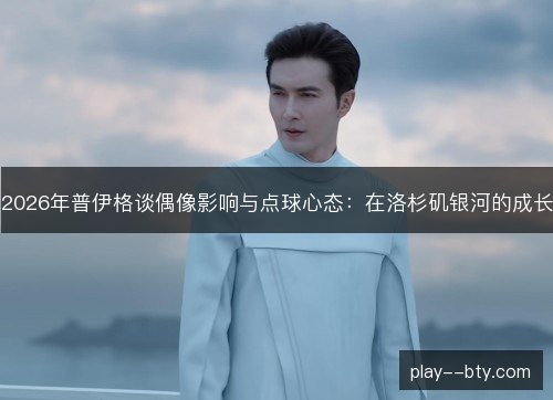 2026年普伊格谈偶像影响与点球心态：在洛杉矶银河的成长