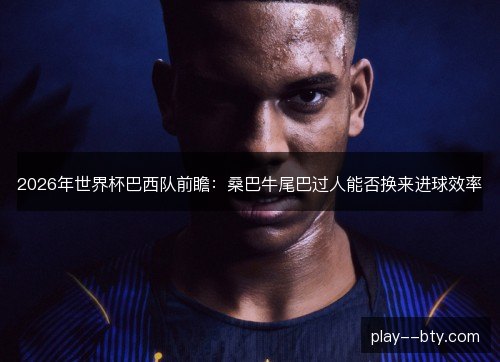 2026年世界杯巴西队前瞻:桑巴牛尾巴过人能否换来进球效率 2026年世界杯巴西队前瞻:桑巴牛尾巴过人能否换来进球效率